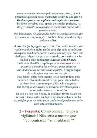 yoga do conhecimento e pela yoga do espírito, já terá
percebido que esta nossa mensagem se dirige aos que no
Ocidente procuram a plena realização de si mesmo.
Também percebeu que, apesar de simples prelação, vai
atingir somente aqueles que se encontram preparados
para recebê-la.
Por isso deixou de lado quase todos os conhecimentos que
precedem nossa prelação e também ficou sem dizer algo
sobre o Além.
A este discípulo yogue explico que tais conhecimentos são
realmente úteis e muito ganha com eles se já os adquiriu.
Aos que ainda desconhecem o conteúdo da yoga, peço que
dediquem algum tempo a esse estudo, pois assim usarão
melhor e mais rapidamente nossas Sete Chaves.
Embora tenha dito e repita que não são essenciais as
posturas e meditações orientais para atingir a
transmutação ou revolução do espírito, é inegável que
elas são eficientes para os seus fins.
Não falarei delas nem mesmo nesta parte prática pois
tendes à mão muitos mestres que podeis ler e todos
expõem bem o assunto que, aliás, não é segredo.
Por exemplo, aconselho as posturas invertidas para o
auto-conhecimento e a Intuição.
Se sois ou não sois yogue, de qualquer forma haveis de
revisar o tema, antes ou depois de acompanhar a minha
exposição, pois nada da yoga tradicional perdeu seu valor
com estes ensinamentos.

2 – Pergunta: Como conseguiremos a
vigilância? Não seria o mesmo que
‘’concentração’’ e "meditação"?

 