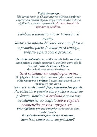 Voltai ao começo.
Vós deveis rever as Chaves que vos ofereço, sentir por
experiência própria algo da yoga tradicional e voltar à
vigilância e depois à percepção do vosso intento de
resolver os conflitos.

Também a intenção não se bastará a si
mesma.
Sentir esse intento de resolver os conflitos e
a primeira parte do amor para consigo
próprio e para com o próximo.
Se sentis realmente que tendes ao lado todos os vossos
semelhantes e quereis suprimir os conflitos entre vós, já
estais de posse da Terceira Chave.
Mas, não forceis vossos sentimentos.

Será substituir um conflito por outro.
Se julgais suficiente vigiar, ter intenções e sentir, nada
pode forçar-vos à prática, à experimentação disto no
mundo em que viveis.
Insistimos: só vós o podeis fazer, ninguém o fará por vós.

Percebereis o quanto vos é penoso amar ao
próximo, suprimir o egoísmo e como vos
acostumastes ao conflito sob a capa de
competição, posses , apegos, etc...
Uma vigilância por este caminho vos levará ao autoconhecimento.
É o primeiro passo para amar a si mesmos.

Sem isto, como amar ao próximo?

 