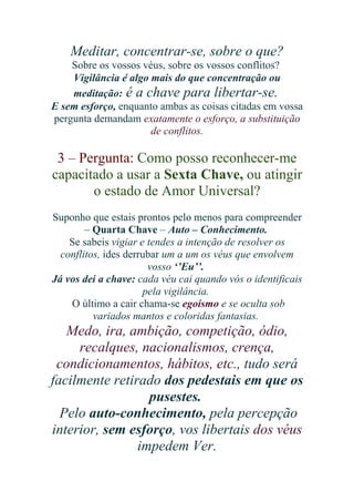 Meditar, concentrar-se, sobre o que?
Sobre os vossos véus, sobre os vossos conflitos?
Vigilância é algo mais do que concentração ou
meditação: é a chave para libertar-se.
E sem esforço, enquanto ambas as coisas citadas em vossa
pergunta demandam exatamente o esforço, a substituição
de conflitos.

3 – Pergunta: Como posso reconhecer-me
capacitado a usar a Sexta Chave, ou atingir
o estado de Amor Universal?
Suponho que estais prontos pelo menos para compreender
– Quarta Chave – Auto – Conhecimento.
Se sabeis vigiar e tendes a intenção de resolver os
conflitos, ides derrubar um a um os véus que envolvem
vosso ‘’Eu’’.
Já vos dei a chave: cada véu cai quando vós o identificais
pela vigilância.
O último a cair chama-se egoísmo e se oculta sob
variados mantos e coloridas fantasias.

Medo, ira, ambição, competição, ódio,
recalques, nacionalismos, crença,
condicionamentos, hábitos, etc., tudo será
facilmente retirado dos pedestais em que os
pusestes.
Pelo auto-conhecimento, pela percepção
interior, sem esforço, vos libertais dos véus
impedem Ver.

 