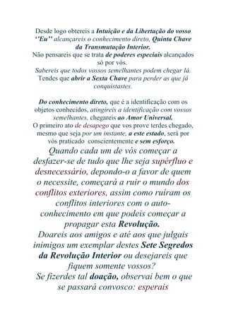 Desde logo obtereis a Intuição e da Libertação do vosso
‘’Eu’’ alcançareis o conhecimento direto, Quinta Chave
da Transmutação Interior.
Não pensareis que se trata de poderes especiais alcançados
só por vós.
Sabereis que todos vossos semelhantes podem chegar lá.
Tendes que abrir a Sexta Chave para perder as que já
conquistastes.
Do conhecimento direto, que é a identificação com os
objetos conhecidos, atingireis a identificação com vossos
semelhantes, chegareis ao Amor Universal.
O primeiro ato de desapego que vos prove terdes chegado,
mesmo que seja por um instante, a este estado, será por
vós praticado conscientemente e sem esforço.

Quando cada um de vós começar a
desfazer-se de tudo que lhe seja supérfluo e
desnecessário, depondo-o a favor de quem
o necessite, começará a ruir o mundo dos
conflitos exteriores, assim como ruíram os
conflitos interiores com o autoconhecimento em que podeis começar a
propagar esta Revolução.
Doareis aos amigos e até aos que julgais
inimigos um exemplar destes Sete Segredos
da Revolução Interior ou desejareis que
fiquem somente vossos?
Se fizerdes tal doação, observai bem o que
se passará convosco: esperais

 