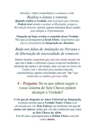 Absoluto, volta á consciência e continua a vida.

Realiza o êxtase e retorna.
Quando realiza a Verdade, não terá mais que retornar.
Poderá viver ainda e ensinar a libertação, pregar a
Revolução Interior, porém, jamais retornará desse estado,
pois atingiu a Transmutação.
Ninguém até hoje revelou o conteúdo dessa Verdade.
Nós que já alcançamos a Sexta Chave, suspeitamos que
seja a consciência da Integração no Absoluto.

Buda nos falou de Anulação no Nirvana e
de libertação de necessidade de renascer.
Outros mestres suspeitam que seja um estado mental em
que nos é dada a infinitude espaço-temporal mediante a
anulação do espaço e do tempo, uma vez que no êxtase da
União com o Absoluto já se mostra com tais
características, porém coexistindo com um ‘’eu’’ que
ainda não se anulou, por isso volta.

4 – Pergunta: Só os que sabem seguir o
vosso sistema de Sete Chaves podem
alcançar a Verdade?
A vós que já chegastes ao Amor Universal ou Integração,
só posso ensinar que a Verdade Total e Única será
alcançada por vós Sem Esforço, no momento em que as
outras seis chaves, ainda que vós não soubésseis que eram
as Seis Chaves do Além.
Em tal caso a passagem para a Sétima Chave coincide
com a morte.

 