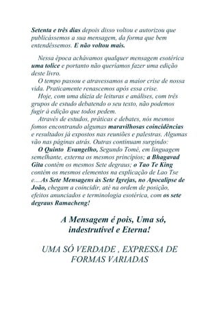 Setenta e três dias depois disso voltou e autorizou que
publicássemos a sua mensagem, da forma que bem
entendêssemos. E não voltou mais.
Nessa época achávamos qualquer mensagem esotérica
uma tolice e portanto não queríamos fazer uma edição
deste livro.
O tempo passou e atravessamos a maior crise de nossa
vida. Praticamente renascemos após essa crise.
Hoje, com uma dúzia de leituras e análises, com três
grupos de estudo debatendo o seu texto, não podemos
fugir à edição que todos pedem.
Através de estudos, práticas e debates, nós mesmos
fomos encontrando algumas maravilhosas coincidências
e resultados já expostos nas reuniões e palestras. Algumas
vão nas páginas atrás. Outras continuam surgindo:
O Quinto Evangelho, Segundo Tomé, em linguagem
semelhante, externa os mesmos princípios; a Bhagavad
Gita contém os mesmos Sete degraus; o Tao Te King
contém os mesmos elementos na explicação de Lao Tse
e....As Sete Mensagens às Sete Igrejas, no Apocalipse de
João, chegam a coincidir, até na ordem de posição,
efeitos anunciados e terminologia esotérica, com os sete
degraus Ramacheng!

A Mensagem é pois, Uma só,
indestrutível e Eterna!
UMA SÓ VERDADE , EXPRESSA DE
FORMAS VARIADAS

 