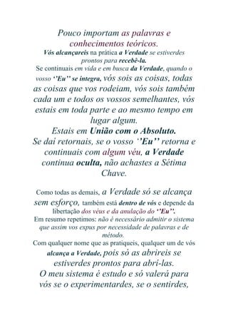 Pouco importam as palavras e
conhecimentos teóricos.
Vós alcançareis na prática a Verdade se estiverdes
prontos para recebê-la.
Se continuais em vida e em busca da Verdade, quando o
vosso ‘’Eu’’ se integra, vós sois as coisas, todas

as coisas que vos rodeiam, vós sois também
cada um e todos os vossos semelhantes, vós
estais em toda parte e ao mesmo tempo em
lugar algum.
Estais em União com o Absoluto.
Se daí retornais, se o vosso ‘’Eu’’ retorna e
continuais com algum véu, a Verdade
continua oculta, não achastes a Sétima
Chave.
Como todas as demais,

a Verdade só se alcança

sem esforço, também está dentro de vós e depende da
libertação dos véus e da anulação do ‘’Eu’’.
Em resumo repetimos: não é necessário admitir o sistema
que assim vos expus por necessidade de palavras e de
método.
Com qualquer nome que as pratiqueis, qualquer um de vós
alcança a Verdade, pois só as abrireis se

estiverdes prontos para abrí-las.
O meu sistema é estudo e só valerá para
vós se o experimentardes, se o sentirdes,

 