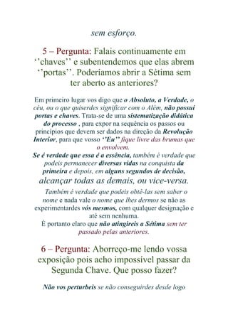 sem esforço.
5 – Pergunta: Falais continuamente em
‘’chaves’’ e subentendemos que elas abrem
‘’portas’’. Poderíamos abrir a Sétima sem
ter aberto as anteriores?
Em primeiro lugar vos digo que o Absoluto, a Verdade, o
céu, ou o que quiserdes significar com o Além, não possui
portas e chaves. Trata-se de uma sistematização didática
do processo , para expor na sequência os passos ou
princípios que devem ser dados na direção da Revolução
Interior, para que vosso ‘’Eu’’ fique livre das brumas que
o envolvem.
Se é verdade que essa é a essência, também é verdade que
podeis permanecer diversas vidas na conquista da
primeira e depois, em alguns segundos de decisão,

alcançar todas as demais, ou vice-versa.
Também é verdade que podeis obtê-las sem saber o
nome e nada vale o nome que lhes dermos se não as
experimentardes vós mesmos, com qualquer designação e
até sem nenhuma.
É portanto claro que não atingireis a Sétima sem ter
passado pelas anteriores.

6 – Pergunta: Aborreço-me lendo vossa
exposição pois acho impossível passar da
Segunda Chave. Que posso fazer?
Não vos perturbeis se não conseguirdes desde logo

 