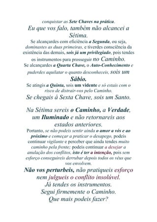 conquistar as Sete Chaves na prática.

Eu que vos falo, também não alcancei a
Sétima.
Se alcançardes com eficiência a Segunda, ou seja,
dominastes as duas primeiras, e tiverdes consciência da
existência das demais, sois já um privilegiado, pois tendes
os instrumentos para prosseguir no Caminho.
Se alcançardes a Quarta Chave, o Auto-Conhecimento e
puderdes aquilatar o quanto desconheceis, sois um

Sábio.
Se atingis a Quinta, sois um vidente e só estais com o
risco de distrair-vos pelo Caminho.

Se chegais á Sexta Chave, sois um Santo.
Na Sétima sereis o Caminho, a Verdade,
um Iluminado e não retornareis aos
estados anteriores.
Portanto, se não podeis sentir ainda o amor a vós e ao
próximo e começar a praticar o desapego, podeis
continuar vigilante e perceber que ainda tendes muito
caminho pela frente; podeis continuar a desejar a
anulação dos conflitos, isto é ter a intenção, pois sem
esforço conseguireis derrubar depois todos os véus que
vos envolvem.

Não vos perturbeis, não pratiqueis esforço
nem julgueis o conflito insolúvel.
Já tendes os instrumentos.
Segui firmemente o Caminho.
Que mais podeis fazer?

 
