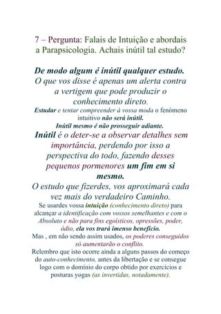 7 – Pergunta: Falais de Intuição e abordais
a Parapsicologia. Achais inútil tal estudo?
De modo algum é inútil qualquer estudo.
O que vos disse é apenas um alerta contra
a vertigem que pode produzir o
conhecimento direto.
Estudar e tentar compreender à vossa moda o fenómeno
intuitivo não será inútil.
Inútil mesmo é não prosseguir adiante.

Inútil é o deter-se a observar detalhes sem
importância, perdendo por isso a
perspectiva do todo, fazendo desses
pequenos pormenores um fim em si
mesmo.
O estudo que fizerdes, vos aproximará cada
vez mais do verdadeiro Caminho.
Se usardes vossa intuição (conhecimento direto) para
alcançar a identificação com vossos semelhantes e com o
Absoluto e não para fins egoísticos, opressões, poder,
ódio, ela vos trará imenso benefício.
Mas , em não sendo assim usados, os poderes conseguidos
só aumentarão o conflito.
Relembro que isto ocorre ainda a alguns passos do começo
do auto-conhecimento, antes da libertação e se consegue
logo com o domínio do corpo obtido por exercícios e
posturas yogas (as invertidas, notadamente).

 
