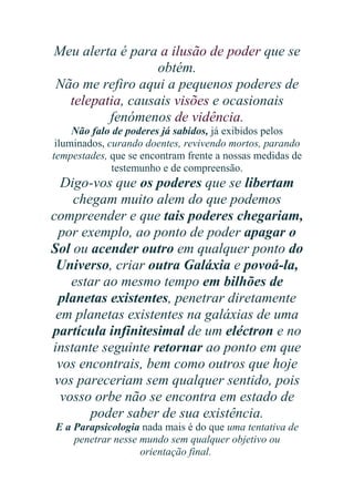 Meu alerta é para a ilusão de poder que se
obtém.
Não me refiro aqui a pequenos poderes de
telepatia, causais visões e ocasionais
fenómenos de vidência.
Não falo de poderes já sabidos, já exibidos pelos
iluminados, curando doentes, revivendo mortos, parando
tempestades, que se encontram frente a nossas medidas de
testemunho e de compreensão.

Digo-vos que os poderes que se libertam
chegam muito alem do que podemos
compreender e que tais poderes chegariam,
por exemplo, ao ponto de poder apagar o
Sol ou acender outro em qualquer ponto do
Universo, criar outra Galáxia e povoá-la,
estar ao mesmo tempo em bilhões de
planetas existentes, penetrar diretamente
em planetas existentes na galáxias de uma
partícula infinitesimal de um eléctron e no
instante seguinte retornar ao ponto em que
vos encontrais, bem como outros que hoje
vos pareceriam sem qualquer sentido, pois
vosso orbe não se encontra em estado de
poder saber de sua existência.
E a Parapsicologia nada mais é do que uma tentativa de
penetrar nesse mundo sem qualquer objetivo ou
orientação final.

 