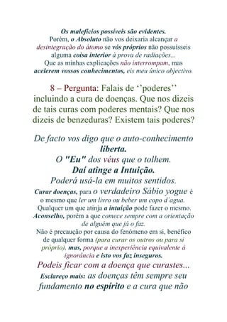 Os malefícios possíveis são evidentes.
Porém, o Absoluto não vos deixaria alcançar a
desintegração do átomo se vós próprios não possuísseis
alguma coisa interior à prova de radiações...
Que as minhas explicações não interrompam, mas
acelerem vossos conhecimentos, eis meu único objectivo.

8 – Pergunta: Falais de ‘’poderes’’
incluindo a cura de doenças. Que nos dizeis
de tais curas com poderes mentais? Que nos
dizeis de benzeduras? Existem tais poderes?
De facto vos digo que o auto-conhecimento
liberta.
O "Eu" dos véus que o tolhem.
Daí atinge a Intuição.
Poderá usá-la em muitos sentidos.
Curar doenças, para o verdadeiro Sábio yogue é
o mesmo que ler um livro ou beber um copo d´agua.
Qualquer um que atinja a intuição pode fazer o mesmo.
Aconselho, porém a que comece sempre com a orientação
de alguém que já o faz.
Não é precaução por causa do fenómeno em si, benéfico
de qualquer forma (para curar os outros ou para si
próprio), mas, porque a inexperiência equivalente à
ignorância e isto vos faz inseguros.

Podeis ficar com a doença que curastes...
Esclareço mais: as doenças têm sempre seu
fundamento no espírito e a cura que não

 
