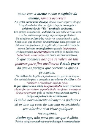 conte com a mente e com o espírito do
doente, jamais ocorrerá.
Ao tentar curar uma doença, deveis estar seguros de que
irregularidades ides corrigir e depois conseguir a
colaboração do ‘’Eu’’ profundo do doente.
Em ambos os aspectos , a distância não tolhe a visão nem
a ação, embora a presença seja sempre preferível.
Se atingistes a Intuição, nada vos atrapalhará a ação.
Quanto ao que chamais de benzedura, nada possuem de
diferente do fenómeno já explicado, com a diferença de
serem inócuas ou inofensivas quando inoperantes.
Evidentemente há charlatães em ambos os fenómenos,
ludibriando os incautos, em busca de fins lucrativos.

O que acontece aos que se valem de tais
poderes para fins medíocres é mais grave
do que os perigos que correm os que os
procuram.
Na melhor das hipóteses perderam seu precioso tempo,
tão necessário para a conquista das chaves do Além e vão
renascer e recomeçar tudo de novo.
O que diferencia o sábio do aproveitador neste fenómeno
são os fins lucrativos, a publicidade dos feitos, o mistério
de que se cercam, pois se muitas vezes a cura ocorre é
porque os poderes são verdadeiros.

O sábio normalmente alcança os poderes e
só os usa em caso de extrema necessidade,
sem alarde e sem visar qualquer
recompensa.
Assim age, não para provar que é sábio.
Porém porque reconhece que a doença é consequência

 
