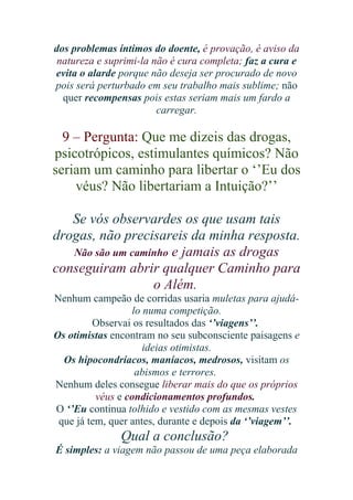 dos problemas íntimos do doente, é provação, é aviso da
natureza e suprimi-la não é cura completa; faz a cura e
evita o alarde porque não deseja ser procurado de novo
pois será perturbado em seu trabalho mais sublime; não
quer recompensas pois estas seriam mais um fardo a
carregar.

9 – Pergunta: Que me dizeis das drogas,
psicotrópicos, estimulantes químicos? Não
seriam um caminho para libertar o ‘’Eu dos
véus? Não libertariam a Intuição?’’
Se vós observardes os que usam tais
drogas, não precisareis da minha resposta.
Não são um caminho e jamais as drogas
conseguiram abrir qualquer Caminho para
o Além.
Nenhum campeão de corridas usaria muletas para ajudálo numa competição.
Observai os resultados das ‘’viagens’’.
Os otimistas encontram no seu subconsciente paisagens e
ideias otimistas.
Os hipocondríacos, maníacos, medrosos, visitam os
abismos e terrores.
Nenhum deles consegue liberar mais do que os próprios
véus e condicionamentos profundos.
O ‘’Eu continua tolhido e vestido com as mesmas vestes
que já tem, quer antes, durante e depois da ‘’viagem’’.

Qual a conclusão?
É simples: a viagem não passou de uma peça elaborada

 
