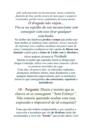 pelo subconsciente ou inconsciente, nosso cemitério,
depósito de lixo, porão escuro de morcegos e arquivos
recalcados, porém vivos e pululantes de nossa mente.

O drogado não viajou...
Viu-se ao espelho do seu inconsciente sem
conseguir com isso tirar qualquer
conclusão.
Na melhor das hipóteses perdeu o tempo que podia usar
bem melhor se soubesse estar vigilante, tivesse intenção
de enfrentar seus conflitos mediante um pouco mais de
amor; começaria a conhecer-se até o ponto de liberar sua
intuição e partir para o êxtase de União com o Absoluto e
talvez pudesse alcançar a Verdade.
Quanto ao poder que supondes terem as drogas para
chegar à intuição, indico-vos como mais naturais e fáceis
as posturas invertidas da yoga.
Com elas, em poucos dias, se estiverdes vigilantes,
alcançareis melhores efeitos, mais duradouros e sem
qualquer depressão superveniente, pois os momentos
intuitivos que conseguirdes são conscientes, repetíveis e
inolvidáveis.

10 – Pergunta: Dizeis e insistis que as
chaves só se conseguem ‘’Sem Esforço’’.
Não estareis querendo ocultar com essa
expressão o impossível de tal conquista?
Temo que não tenhais compreendido o que significa a
expressão e reconheço que vós do Ocidente estais tão
acostumados a viver em ‘’tensão’’ que já não sabeis viver

 