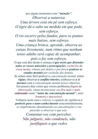 por alguns momentos com ‘’atenção’’.

Observai a natureza.
Uma árvore está em pé sem esforço.
O tigre dá o salto na medida em que pode,
sem esforço.
O rio escorre pelos fundos, para os pontos
mais baixos, sem esforço.
Uma criança brinca, aprende, observa as
coisas livremente, num ritmo que nenhum
tenso adulto será capaz de acompanhar,
pois o faz sem esforço.
O que está dito desde o começo é que tereis que distender
todos os vossos músculos e preocupações, excluí-los da
vossa mente, relaxar por dentro e por fora e praticar os
estados mentais por exclusão dos demais.
Se achais mais fácil praticar a concentração mental, tentai
vigiar, observar o conflito interior, conhecer-se a si
mesmos com a concentração mental nesses objetivos.
Em poucos dias vereis que vossos problemas fogem da
observação, vosso inconsciente vos fica mais e mais
endeusado como ‘’autor da concentração mental’’, mais
brumoso e inacessível.
Voltareis neste caso e relereis o capítulo da vigilância e
partireis para o auto-conhecimento concomitantemente,
se simplesmente abandonardes as concentrações e vos
puserdes a observar o que sois.

Contentai-vos com perceber.
Não julgueis, não condeneis, não
justifiqueis o que vedes.

 
