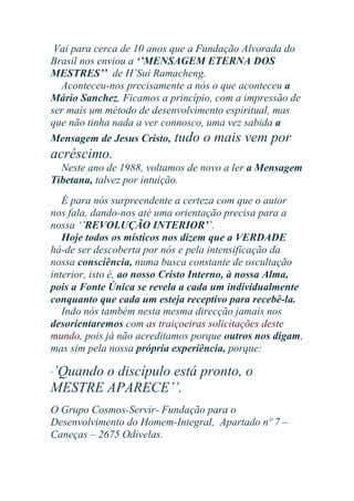 Vai para cerca de 10 anos que a Fundação Alvorada do
Brasil nos enviou a ‘’MENSAGEM ETERNA DOS
MESTRES’’ de H’Sui Ramacheng.
Aconteceu-nos precisamente a nós o que aconteceu a
Mário Sanchez. Ficamos a princípio, com a impressão de
ser mais um método de desenvolvimento espiritual, mas
que não tinha nada a ver connosco, uma vez sabida a
Mensagem de Jesus Cristo, tudo o mais vem por

acréscimo.
Neste ano de 1988, voltamos de novo a ler a Mensagem
Tibetana, talvez por intuição.
É para nós surpreendente a certeza com que o autor
nos fala, dando-nos até uma orientação precisa para a
nossa ‘’REVOLUÇÃO INTERIOR’’.
Hoje todos os místicos nos dizem que a VERDADE
há-de ser descoberta por nós e pela intensificação da
nossa consciência, numa busca constante de oscultação
interior, isto é, ao nosso Cristo Interno, à nossa Alma,
pois a Fonte Única se revela a cada um individualmente
conquanto que cada um esteja receptivo para recebê-la.
Indo nós também nesta mesma direcção jamais nos
desorientaremos com as traiçoeiras solicitações deste
mundo, pois já não acreditamos porque outros nos digam,
mas sim pela nossa própria experiência, porque:

’Quando o discípulo está pronto, o
MESTRE APARECE’’.

‘

O Grupo Cosmos-Servir- Fundação para o
Desenvolvimento do Homem-Integral, Apartado nº 7 –
Caneças – 2675 Odivelas.

 