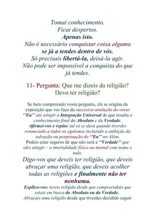 Tomai conhecimento.
Ficai despertos.
Apenas isto.
Não é necessário conquistar coisa alguma
se já a tendes dentro de vós.
Só precisais libertá-la, deixá-la agir.
Não pode ser impossível a conquista do que
já tendes.
11- Pergunta: Que me dizeis da religião?
Devo ter religião?
Se bem compreendo vossa pergunta, ela se origina da
exposição que vos faço da sucessiva anulação do vosso
‘’Eu’’ até atingir a Integração Universal de que resulta o
conhecimento final do Absoluto e da Verdade.
Afirmei-vos e repito: tal só se dará quando tiverdes
renunciado a todos os egoísmos incluindo a ambição da
salvação ou perpetuação do ‘’Eu’’ no Além.
Podeis estar seguros de que não será a ‘’Verdade’’ que
ides atingir – a imortalidade física ou mental com nome e
tudo.

Digo-vos que deveis ter religião, que deveis
abraçar uma religião, que deveis acolher
todas as religiões e finalmente não ter
nenhuma.
Explico-vos: tereis religião desde que compreendais que
estais em busca do Absoluto ou da Verdade.
Abraçais uma religião desde que tiverdes decidido seguir

 