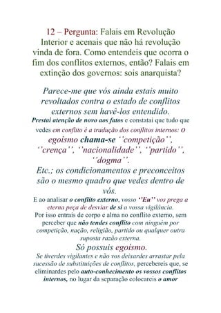 12 – Pergunta: Falais em Revolução
Interior e acenais que não há revolução
vinda de fora. Como entendeis que ocorra o
fim dos conflitos externos, então? Falais em
extinção dos governos: sois anarquista?
Parece-me que vós ainda estais muito
revoltados contra o estado de conflitos
externos sem havê-los entendido.
Prestai atenção de novo aos fatos e constatai que tudo que
vedes em conflito é a tradução dos conflitos internos: o

egoísmo chama-se ‘’competição’’,
‘’crença’’, ‘’nacionalidade’’, ‘’partido’’,
‘’dogma’’.
Etc.; os condicionamentos e preconceitos
são o mesmo quadro que vedes dentro de
vós.
E ao analisar o conflito externo, vosso ‘’Eu’’ vos prega a
eterna peça de desviar de si a vossa vigilância.
Por isso entrais de corpo e alma no conflito externo, sem
perceber que não tendes conflito com ninguém por
competição, nação, religião, partido ou qualquer outra
suposta razão externa.

Só possuis egoísmo.
Se tiverdes vigilantes e não vos deixardes arrastar pela
sucessão de substituições de conflitos, percebereis que, se
eliminardes pelo auto-conhecimento os vossos conflitos
internos, no lugar da separação colocareis o amor

 