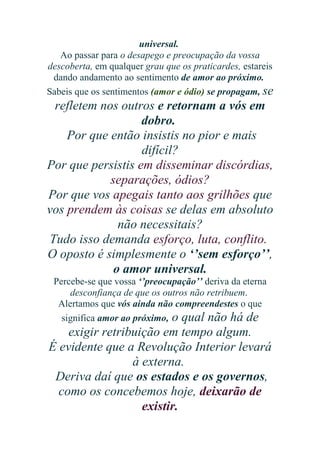 universal.
Ao passar para o desapego e preocupação da vossa
descoberta, em qualquer grau que os praticardes, estareis
dando andamento ao sentimento de amor ao próximo.
Sabeis que os sentimentos (amor e ódio) se propagam, se

refletem nos outros e retornam a vós em
dobro.
Por que então insistis no pior e mais
difícil?
Por que persistis em disseminar discórdias,
separações, ódios?
Por que vos apegais tanto aos grilhões que
vos prendem às coisas se delas em absoluto
não necessitais?
Tudo isso demanda esforço, luta, conflito.
O oposto é simplesmente o ‘’sem esforço’’,
o amor universal.
Percebe-se que vossa ‘’preocupação’’ deriva da eterna
desconfiança de que os outros não retribuem.
Alertamos que vós ainda não compreendestes o que
significa amor ao próximo, o qual não há de

exigir retribuição em tempo algum.
É evidente que a Revolução Interior levará
à externa.
Deriva daí que os estados e os governos,
como os concebemos hoje, deixarão de
existir.

 