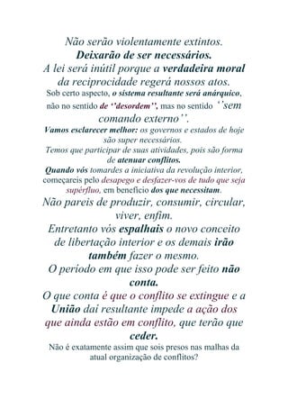 Não serão violentamente extintos.
Deixarão de ser necessários.
A lei será inútil porque a verdadeira moral
da reciprocidade regerá nossos atos.
Sob certo aspecto, o sistema resultante será anárquico,
não no sentido de ‘’desordem’’, mas no sentido ‘’sem

comando externo’’.
Vamos esclarecer melhor: os governos e estados de hoje
são super necessários.
Temos que participar de suas atividades, pois são forma
de atenuar conflitos.
Quando vós tomardes a iniciativa da revolução interior,
começareis pelo desapego e desfazer-vos de tudo que seja
supérfluo, em benefício dos que necessitam.

Não pareis de produzir, consumir, circular,
viver, enfim.
Entretanto vós espalhais o novo conceito
de libertação interior e os demais irão
também fazer o mesmo.
O período em que isso pode ser feito não
conta.
O que conta é que o conflito se extingue e a
União daí resultante impede a ação dos
que ainda estão em conflito, que terão que
ceder.
Não é exatamente assim que sois presos nas malhas da
atual organização de conflitos?

 