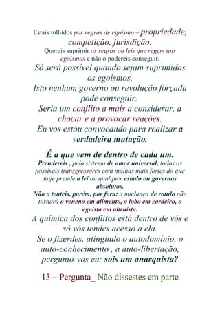 Estais tolhidos por regras de egoísmo – propriedade,

competição, jurisdição.
Quereis suprimir as regras ou leis que regem tais
egoísmos e não o podereis conseguir.

Só será possível quando sejam suprimidos
os egoísmos.
Isto nenhum governo ou revolução forçada
pode conseguir.
Seria um conflito a mais a considerar, a
chocar e a provocar reações.
Eu vos estou convocando para realizar a
verdadeira mutação.
É a que vem de dentro de cada um.
Prendereis , pelo sistema de amor universal, todos os
possíveis transgressores com malhas mais fortes do que
hoje prende a lei ou qualquer estado ou governos
absolutos.
Não o tenteis, porém, por fora: a mudança de rotulo não
tornará o veneno em alimento, o lobo em cordeiro, o
egoísta em altruísta.

A química dos conflitos está dentro de vós e
só vós tendes acesso a ela.
Se o fizerdes, atingindo o autodomínio, o
auto-conhecimento , a auto-libertação,
pergunto-vos eu: sois um anarquista?
13 – Pergunta_ Não dissestes em parte

 