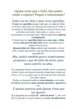 alguma como seja o Além. Que podeis
contar a respeito? Pregais a reencarnação?
Falar-vos do Além é duas vezes supérfluo.
E uma vez supérfluo porque tudo que vos diga do Além
será mera suposição ou repetição de doutrina já velhas e
os mestres e divulgadores de todas as místicas fazem suas
coloridas descrições, bem como os vazios, ocos,
encantadores de desesperados, sabem muito bem explorar
a imaginação.
E mais uma vez supérfluo falar-vos como seja o Além,
porque não parei de falar dele desde a primeira até à
última letra do livro.
Quando falais do Além, podeis estar tomando o termo
pelo sentido materialista: que há além do nosso mundo
perceptível?

Mas, podeis também querer simplesmente
perguntar o que há além da morte, para
nosso espírito ou alma.
Se a pergunta tivesse o primeiro sentido, muito se poderia
debater, pois será sucessivamente campo para estudos de
física e eu vos asseguro que as descobertas não terão fim
em tempo algum.
Porém, se desenvolverdes a vossa Intuição, com muita
facilidade penetrareis pelos mundos paralelos, superiores,
etc..

É apenas penetrar pela Quinta Porta que
vos apontei.
Se a pergunta tem sentido de ‘’além da morte’’ , não será
fácil responder-vos pois muitos os estados de além morte,

 