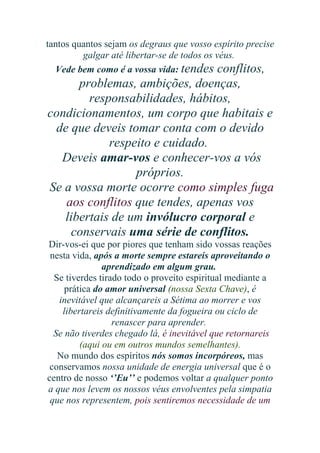 tantos quantos sejam os degraus que vosso espírito precise
galgar até libertar-se de todos os véus.
Vede bem como é a vossa vida: tendes conflitos,

problemas, ambições, doenças,
responsabilidades, hábitos,
condicionamentos, um corpo que habitais e
de que deveis tomar conta com o devido
respeito e cuidado.
Deveis amar-vos e conhecer-vos a vós
próprios.
Se a vossa morte ocorre como simples fuga
aos conflitos que tendes, apenas vos
libertais de um invólucro corporal e
conservais uma série de conflitos.
Dir-vos-ei que por piores que tenham sido vossas reações
nesta vida, após a morte sempre estareis aproveitando o
aprendizado em algum grau.
Se tiverdes tirado todo o proveito espiritual mediante a
prática do amor universal (nossa Sexta Chave), é
inevitável que alcançareis a Sétima ao morrer e vos
libertareis definitivamente da fogueira ou ciclo de
renascer para aprender.
Se não tiverdes chegado lá, é inevitável que retornareis
(aqui ou em outros mundos semelhantes).
No mundo dos espíritos nós somos incorpóreos, mas
conservamos nossa unidade de energia universal que é o
centro de nosso ‘’Eu’’ e podemos voltar a qualquer ponto
a que nos levem os nossos véus envolventes pela simpatia
que nos representem, pois sentiremos necessidade de um

 