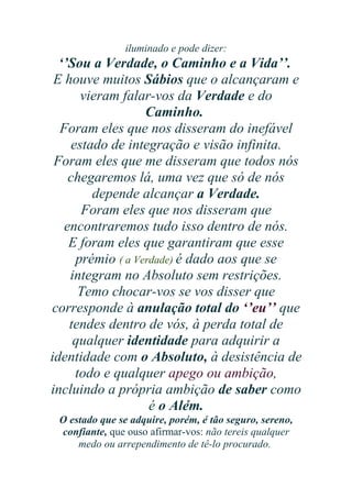iluminado e pode dizer:

‘’Sou a Verdade, o Caminho e a Vida’’.
E houve muitos Sábios que o alcançaram e
vieram falar-vos da Verdade e do
Caminho.
Foram eles que nos disseram do inefável
estado de integração e visão infinita.
Foram eles que me disseram que todos nós
chegaremos lá, uma vez que só de nós
depende alcançar a Verdade.
Foram eles que nos disseram que
encontraremos tudo isso dentro de nós.
E foram eles que garantiram que esse
prémio ( a Verdade) é dado aos que se
integram no Absoluto sem restrições.
Temo chocar-vos se vos disser que
corresponde à anulação total do ‘’eu’’ que
tendes dentro de vós, à perda total de
qualquer identidade para adquirir a
identidade com o Absoluto, à desistência de
todo e qualquer apego ou ambição,
incluindo a própria ambição de saber como
é o Além.
O estado que se adquire, porém, é tão seguro, sereno,
confiante, que ouso afirmar-vos: não tereis qualquer
medo ou arrependimento de tê-lo procurado.

 