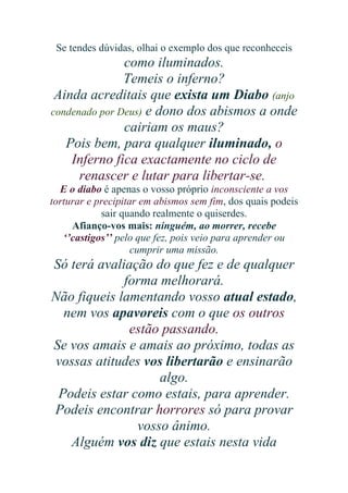 Se tendes dúvidas, olhai o exemplo dos que reconheceis

como iluminados.
Temeis o inferno?
Ainda acreditais que exista um Diabo (anjo
condenado por Deus) e dono dos abismos a onde
cairiam os maus?
Pois bem, para qualquer iluminado, o
Inferno fica exactamente no ciclo de
renascer e lutar para libertar-se.
E o diabo é apenas o vosso próprio inconsciente a vos
torturar e precipitar em abismos sem fim, dos quais podeis
sair quando realmente o quiserdes.
Afianço-vos mais: ninguém, ao morrer, recebe
‘’castigos’’ pelo que fez, pois veio para aprender ou
cumprir uma missão.

Só terá avaliação do que fez e de qualquer
forma melhorará.
Não fiqueis lamentando vosso atual estado,
nem vos apavoreis com o que os outros
estão passando.
Se vos amais e amais ao próximo, todas as
vossas atitudes vos libertarão e ensinarão
algo.
Podeis estar como estais, para aprender.
Podeis encontrar horrores só para provar
vosso ânimo.
Alguém vos diz que estais nesta vida

 