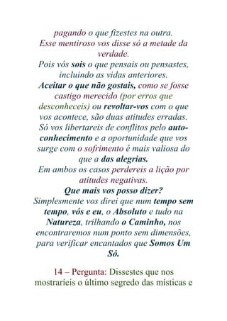 pagando o que fizestes na outra.
Esse mentiroso vos disse só a metade da
verdade.
Pois vós sois o que pensais ou pensastes,
incluindo as vidas anteriores.
Aceitar o que não gostais, como se fosse
castigo merecido (por erros que
desconheceis) ou revoltar-vos com o que
vos acontece, são duas atitudes erradas.
Só vos libertareis de conflitos pelo autoconhecimento e a oportunidade que vos
surge com o sofrimento é mais valiosa do
que a das alegrias.
Em ambos os casos perdereis a lição por
atitudes negativas.
Que mais vos posso dizer?
Simplesmente vos direi que num tempo sem
tempo, vós e eu, o Absoluto e tudo na
Natureza, trilhando o Caminho, nos
encontraremos num ponto sem dimensões,
para verificar encantados que Somos Um
Só.
14 – Pergunta: Dissestes que nos
mostraríeis o último segredo das místicas e

 