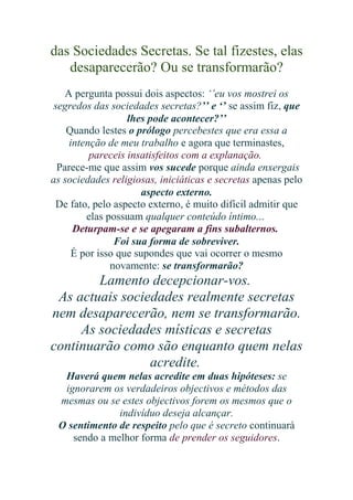das Sociedades Secretas. Se tal fizestes, elas
desaparecerão? Ou se transformarão?
A pergunta possui dois aspectos: ‘’eu vos mostrei os
segredos das sociedades secretas?’’ e ‘’ se assim fiz, que
lhes pode acontecer?’’
Quando lestes o prólogo percebestes que era essa a
intenção de meu trabalho e agora que terminastes,
pareceis insatisfeitos com a explanação.
Parece-me que assim vos sucede porque ainda enxergais
as sociedades religiosas, iniciáticas e secretas apenas pelo
aspecto externo.
De fato, pelo aspecto externo, é muito difícil admitir que
elas possuam qualquer conteúdo íntimo...
Deturpam-se e se apegaram a fins subalternos.
Foi sua forma de sobreviver.
É por isso que supondes que vai ocorrer o mesmo
novamente: se transformarão?

Lamento decepcionar-vos.
As actuais sociedades realmente secretas
nem desaparecerão, nem se transformarão.
As sociedades místicas e secretas
continuarão como são enquanto quem nelas
acredite.
Haverá quem nelas acredite em duas hipóteses: se
ignorarem os verdadeiros objectivos e métodos das
mesmas ou se estes objectivos forem os mesmos que o
indivíduo deseja alcançar.
O sentimento de respeito pelo que é secreto continuará
sendo a melhor forma de prender os seguidores.

 