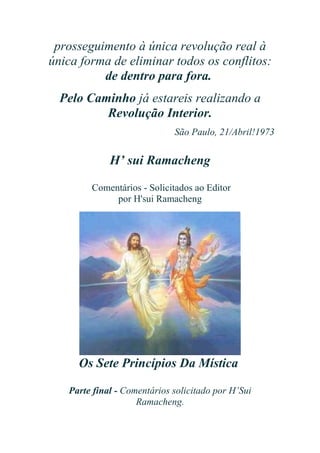 prosseguimento à única revolução real à
única forma de eliminar todos os conflitos:
de dentro para fora.
Pelo Caminho já estareis realizando a
Revolução Interior.
São Paulo, 21/Abril!1973

H’ sui Ramacheng
Comentários - Solicitados ao Editor
por H'sui Ramacheng

Os Sete Princípios Da Mística
Parte final - Comentários solicitado por H’Sui
Ramacheng.

 