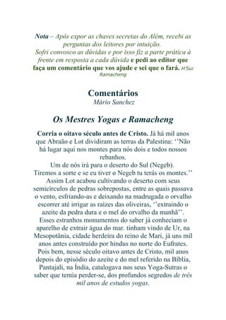 Nota – Após expor as chaves secretas do Além, recebi as
perguntas dos leitores por intuição.
Sofri convosco as dúvidas e por isso fiz a parte prática à
frente em resposta a cada dúvida e pedi ao editor que
faça um comentário que vos ajude e sei que o fará. H’Sui
Ramacheng

Comentários
Mário Sanchez

Os Mestres Yogas e Ramacheng
Corria o oitavo século antes de Cristo. Já há mil anos
que Abraão e Lot dividiram as terras da Palestina: ‘’Não
há lugar aqui nos montes para nós dois e todos nossos
rebanhos.
Um de nós irá para o deserto do Sul (Negeb).
Tiremos a sorte e se eu tiver o Negeb tu terás os montes.’’
Assim Lot acabou cultivando o deserto com seus
semicírculos de pedras sobrepostas, entre as quais passava
o vento, esfriando-as e deixando na madrugada o orvalho
escorrer até irrigar as raízes das oliveiras, ‘’extraindo o
azeite da pedra dura e o mel do orvalho da manhã’’.
Esses estranhos monumentos do saber já conheciam o
aparelho de extrair água do mar. tinham vindo de Ur, na
Mesopotânia, cidade herdeira do reino de Mari, já uns mil
anos antes construído por hindus no norte do Eufrates.
Pois bem, nesse século oitavo antes de Cristo, mil anos
depois do episódio do azeite e do mel referido na Bíblia,
Pantajali, na Índia, catalogava nos seus Yoga-Sutras o
saber que temia perder-se, dos profundos segredos de três
mil anos de estudos yogas.

 