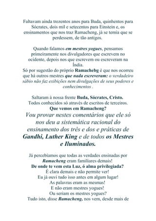 Faltavam ainda trezentos anos para Buda, quinhentos para
Sócrates, dois mil e setecentos para Einstein e, os
ensinamentos que nos traz Ramacheng, já se temia que se
perdessem, de tão antigos.
Quando falamos em mestres yogues, pensamos
primeiramente nos divulgadores que escrevem no
ocidente, depois nos que escrevem ou escreveram na
Índia.
Só por sugestão do próprio Ramachebg é que nos ocorreu
que há outros mestres que nada escreveram: o verdadeiro
sábio não faz exibições nem divulgações de seus poderes e
conhecimentos .
Saltaram à nossa frente Buda, Sócrates, Cristo.
Todos conhecidos só através de escritos de terceiros.
Que vemos em Ramacheng?

Vou provar nestes comentários que ele só
nos deu a sistemática racional do
ensinamento dos três e dos e práticas de
Gandhi, Luther King e de todos os Mestres
e Iluminados.
Já percebíamos que todas as verdades ensinadas por
Ramacheng eram familiares demais!
De onde te vem esta Luz, ó alma privilegiada?
É clara demais e não permite ver!
Eu já ouvi tudo isso antes em algum lugar!
As palavras eram as mesmas!
E não eram mestres yogues!
Ou seriam os mestres yogues?
Tudo isto, disse Ramacheng, nos vem, desde mais de

 