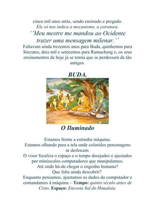 cinco mil anos atrás, sendo ensinado e pregado.
Ele só nos indica o mecanismo, a estrutura.

‘’Meu mestre me mandou ao Ocidente
trazer uma mensagem milenar.’’
Faltavam ainda trezentos anos para Buda, quinhentos para
Sócrates, dois mil e setecentos para Ramacheng e, os seus
ensinamentos de hoje já se temia que se perdessem de tão
antigos.

BUDA.

O Iluminado
Estamos frente a estranha máquina.
Estamos olhando para a tela onde coloridos personagens
se deslocam.
O visor focaliza o espaço e o tempo desejados e ajustados
por minúsculos computadores que manipulamos.
Até onde há-de chegar o engenho humano?
Que falta ainda descobrir?
Enquanto pensamos, ajustamos os dados do computador e
comandamos à máquina – Tempo: quinto século antes de
Cisto, Espaço: Encosta Sul do Himalaia.

 