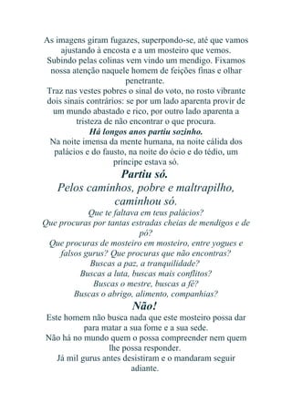 As imagens giram fugazes, superpondo-se, até que vamos
ajustando à encosta e a um mosteiro que vemos.
Subindo pelas colinas vem vindo um mendigo. Fixamos
nossa atenção naquele homem de feições finas e olhar
penetrante.
Traz nas vestes pobres o sinal do voto, no rosto vibrante
dois sinais contrários: se por um lado aparenta provir de
um mundo abastado e rico, por outro lado aparenta a
tristeza de não encontrar o que procura.
Há longos anos partiu sozinho.
Na noite imensa da mente humana, na noite cálida dos
palácios e do fausto, na noite do ócio e do tédio, um
príncipe estava só.

Partiu só.
Pelos caminhos, pobre e maltrapilho,
caminhou só.
Que te faltava em teus palácios?
Que procuras por tantas estradas cheias de mendigos e de
pó?
Que procuras de mosteiro em mosteiro, entre yogues e
falsos gurus? Que procuras que não encontras?
Buscas a paz, a tranquilidade?
Buscas a luta, buscas mais conflitos?
Buscas o mestre, buscas a fé?
Buscas o abrigo, alimento, companhias?

Não!
Este homem não busca nada que este mosteiro possa dar
para matar a sua fome e a sua sede.
Não há no mundo quem o possa compreender nem quem
lhe possa responder.
Já mil gurus antes desistiram e o mandaram seguir
adiante.

 