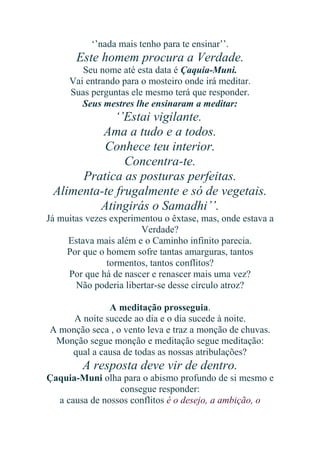 ‘’nada mais tenho para te ensinar’’.

Este homem procura a Verdade.
Seu nome até esta data é Çaquia-Muni.
Vai entrando para o mosteiro onde irá meditar.
Suas perguntas ele mesmo terá que responder.
Seus mestres lhe ensinaram a meditar:

‘’Estai vigilante.
Ama a tudo e a todos.
Conhece teu interior.
Concentra-te.
Pratica as posturas perfeitas.
Alimenta-te frugalmente e só de vegetais.
Atingirás o Samadhi’’.
Já muitas vezes experimentou o êxtase, mas, onde estava a
Verdade?
Estava mais além e o Caminho infinito parecia.
Por que o homem sofre tantas amarguras, tantos
tormentos, tantos conflitos?
Por que há de nascer e renascer mais uma vez?
Não poderia libertar-se desse círculo atroz?
A meditação prosseguia.
A noite sucede ao dia e o dia sucede à noite.
A monção seca , o vento leva e traz a monção de chuvas.
Monção segue monção e meditação segue meditação:
qual a causa de todas as nossas atribulações?

A resposta deve vir de dentro.
Çaquia-Muni olha para o abismo profundo de si mesmo e
consegue responder:
a causa de nossos conflitos é o desejo, a ambição, o

 
