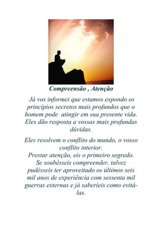 Compreensão , Atenção
Já vos informei que estamos expondo os
princípios secretos mais profundos que o
homem pode atingir em sua presente vida.
Eles dão resposta a vossas mais profundas
dúvidas.
Eles resolvem o conflito do mundo, o vosso
conflito interior.
Prestar atenção, eis o primeiro segredo.
Se soubésseis compreender, talvez
pudésseis ter aproveitado os últimos seis
mil anos de experiência com sessenta mil
guerras externas e já saberíeis como evitálas.

 
