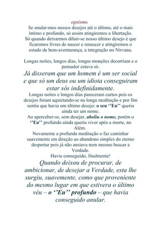 egoísmo.
Se anular-mos nossos desejos até o último, até o mais
íntimo e profundo, só assim atingiremos a libertação.
Só quando deixarmos diluir-se nosso último desejo é que
ficaremos livres de nascer e renascer e atingiremos o
estado de bem-aventurança, a integração no Nirvana.
Longas noites, longos dias, longas monções decorriam e o
pensador estava só.

Já disseram que um homem é um ser social
e que só um deus ou um idiota conseguiram
estar sós indefinidamente.
Longas noites e longos dias pareceram curtos pois os
desejos foram aquietando-se na longa meditação e por fim
sentiu que havia um último desejo: o seu ‘’Eu’’ queria
ainda ter um nome.
Ao aperceber-se, sem desejar, aboliu o nome, porém o
‘’Eu’’ profundo ainda queria viver após a morte, no
Além.
Novamente a profunda meditação o faz caminhar
suavemente em direção ao abandono simples do eterno
despertar pois já não ansiava nem mesmo buscar a
Verdade.
Havia conseguido, finalmente!

Quando deixou de procurar, de
ambicionar, de desejar a Verdade, esta lhe
surgiu, suavemente, como que proveniente
do mesmo lugar em que estivera o último
véu – o ‘’Eu’’ profundo – que havia
conseguido anular.

 