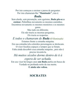Por isto começou a ensinar e parou de perguntar.
Por isto chamaram-lhe ‘’Iluminado’’, isto é:

Buda.
Sem alarde, sem presunção, sem egoísmo, Buda pôs-se a
ensinar. Palmilhou novamente os mesmos caminhos.
Encontrou novamente os mesmos mosteiros e os mesmos
gurus.
Mas tudo era diferente.
Ele não trazia as mesmas perguntas.
Ele trazia as respostas.
E todos o chamaram de Buda (O Iluminado)
Estamos frente a estranha máquina.
Em sua estranha tela coloridos personagens se deslocam.
O visor focaliza espaços e tempos que se foram.
Falta ainda descobrir essa estranha máquina , pois não é
preciso inventá-la.

Há muitos séculos dorme dentro de ti à
espera de ser achada.
Em seu visor há longos anos um Buda partiu em busca da
Verdade na profunda noite da sua mente.
E ainda não voltou.

SOCRATES

 