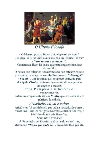 O Último Filósofo
- Ó Mestre, porque bebeste tão depressa a cicuta?
Era preciso deixar-nos assim sem tua luz, sem teu saber?
- ‘’conhece-te a ti mesmo’’.
Costumava dizer, há quase quarenta anos ensinando e
debatendo.
O pouco que sabemos de Sócrates é o que referem os seus
discípulos, principalmente Platão com seus ‘’Diálogos’’.
‘’Fedon’’ , um dos diálogos, está todo dedicado pelo
discípulo Platão, inteiramente à morte do seu querido
antecessor e mestre.
Um dia, Platão passou a Aristóteles os seus
conhecimentos.
Falou-lhes vagamente de um Mestre que ensinava sob os
pórticos da cidade.

Aristóteles ouviu e calou.
Aristóteles foi considerado por toda a posteridade como o
maior dos filósofos antigos e Sócrates o menor dos três, o
iniciador do método filosófico.
Seria isto a verdade?
A Revolução de Sócrates, enfrentando os Sofistas,
afirmando ‘’Só sei que nada sei’’, provando-lhes que eles

 