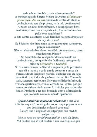 nada sabiam também, teria sido continuada?
A metodologia do Sereno Mestre de Atenas (Maiêutica=
parturiação das idéias), tirando de dentro do aluno o
conhecimento que ele procura, teria tido continuador?
A busca do auto-conhecimento, o desapego aos bens
materiais, como bases da perfeição, foram continuados
pelos seus seguidores?
A luta contra os sofistas devia terminar no gesto dramático
da taça de cicuta?
Se Sócrates não tinha tanto valor quanto teus sucessores,
porquê o mataram?
Não teria bastado bani-lo ou vendê-lo como escravo, como
sucedeu com Platão?
Se Aristóteles foi o seguidor desse apóstolo do
conhecimento, por que foi tão facilmente preceptor de
príncipe (Alexandre o Grande)?
Se os ensinamentos de Sócrates sugerem, pela permissão
que dá a todos e a cada um de começar a busca da
Verdade desde seu ponto próprio, qualquer que ele seja,
garantindo que todos chegarão ao mesmo fim Centro de
tudo, sugerem, repito, um Universo esférico infinito, de
verdades particulares, com a Verdade ao Centro, por que
vamos considerar ainda maior Aristóteles por ter jogado
fora o Demiurgo e ter-nos brindado com a afirmação de
que só existe nosso mundo de aparências.
Quem é maior no mundo da sabedoria: o que vê o
infinito, o que vê dois ângulos só, ou o que pega o menor
dos dois ângulos e fica só com este?
É claro que o julgador vai julgar pela sua medida
subjectiva.
Não se peça ao pardal para avaliar o voo da águia.
Mil pardais são só mil pardais e seu voo conjunto, por

 
