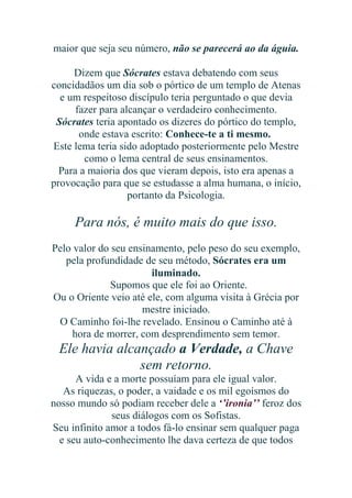 maior que seja seu número, não se parecerá ao da águia.
Dizem que Sócrates estava debatendo com seus
concidadãos um dia sob o pórtico de um templo de Atenas
e um respeitoso discípulo teria perguntado o que devia
fazer para alcançar o verdadeiro conhecimento.
Sócrates teria apontado os dizeres do pórtico do templo,
onde estava escrito: Conhece-te a ti mesmo.
Este lema teria sido adoptado posteriormente pelo Mestre
como o lema central de seus ensinamentos.
Para a maioria dos que vieram depois, isto era apenas a
provocação para que se estudasse a alma humana, o início,
portanto da Psicologia.

Para nós, é muito mais do que isso.
Pelo valor do seu ensinamento, pelo peso do seu exemplo,
pela profundidade de seu método, Sócrates era um
iluminado.
Supomos que ele foi ao Oriente.
Ou o Oriente veio até ele, com alguma visita à Grécia por
mestre iniciado.
O Caminho foi-lhe revelado. Ensinou o Caminho até à
hora de morrer, com desprendimento sem temor.

Ele havia alcançado a Verdade, a Chave
sem retorno.
A vida e a morte possuíam para ele igual valor.
As riquezas, o poder, a vaidade e os mil egoísmos do
nosso mundo só podiam receber dele a ‘’ironia’’ feroz dos
seus diálogos com os Sofistas.
Seu infinito amor a todos fá-lo ensinar sem qualquer paga
e seu auto-conhecimento lhe dava certeza de que todos

 
