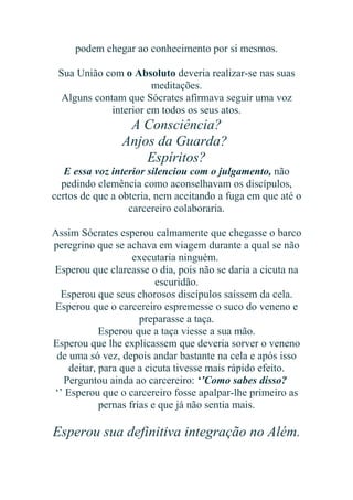 podem chegar ao conhecimento por si mesmos.
Sua União com o Absoluto deveria realizar-se nas suas
meditações.
Alguns contam que Sócrates afirmava seguir uma voz
interior em todos os seus atos.

A Consciência?
Anjos da Guarda?
Espíritos?
E essa voz interior silenciou com o julgamento, não
pedindo clemência como aconselhavam os discípulos,
certos de que a obteria, nem aceitando a fuga em que até o
carcereiro colaboraria.
Assim Sócrates esperou calmamente que chegasse o barco
peregrino que se achava em viagem durante a qual se não
executaria ninguém.
Esperou que clareasse o dia, pois não se daria a cicuta na
escuridão.
Esperou que seus chorosos discípulos saíssem da cela.
Esperou que o carcereiro espremesse o suco do veneno e
preparasse a taça.
Esperou que a taça viesse a sua mão.
Esperou que lhe explicassem que deveria sorver o veneno
de uma só vez, depois andar bastante na cela e após isso
deitar, para que a cicuta tivesse mais rápido efeito.
Perguntou ainda ao carcereiro: ‘’Como sabes disso?
‘’ Esperou que o carcereiro fosse apalpar-lhe primeiro as
pernas frias e que já não sentia mais.

Esperou sua definitiva integração no Além.

 