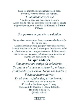 E esperou finalmente que entendessem tudo.
Portanto, esperou demais dos homens.

O iluminado era só ele.
A noite era cada vez mais negra e escura.
Assim está há mais de dois mil e trezentos anos, aquele
negro despertar, com a partida de Sócrates, o Último
Filósofo.

Uns pensaram que ele se suicidou.
Outros disseram que quis dar exemplo de obediência às
leis de seu país.
Alguns afirmam que ele quis provocar-nos ao debate.
Muitos proclamaram que é um enigma insondável: todos
os rios levam ao mar, uns por torrentes rápidas e curtas,
outros por longas terras e distâncias, para chegar ao
mesmo fim, pois assim é a vida.

Sei que nada sei.
Sou apenas um amigo da sabedoria.
Se queres alcançar a sabedoria, primeiro
conhece-te a ti mesmo. Todos vós tendes a
Verdade dentro de vós.
Eu só posso ajudar despertando-vos.’’
A noite era cada vez mais escura.
Só essa luz iluminava agora de longe.
Havia partido Sócrates, o Último Filósofo.
Há muito o dia se foi.
Quando voltará?

CRISTO

 