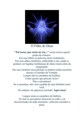 O Filho de Deus
‘’Pai nosso, que estais no céu...’’ assim rezava aquele
grupo de crianças.
Em seus lábios as palavras eram verdadeiras.
Em seus olhos cintilantes, reflectindo o céu, ainda se
podiam ver fugidias lembranças de ideais muito além da
imaginação.
Em seus cérebros sem poluição se poderia ainda encontrar
intacto o Caminho da Verdade.
Longos são os caminhos da Galileia.
Como queres que procure Jesus?
Não o encontrarei.
Se o encontrar, não virá a pedido de uma bobinha como
você.
No entanto, ele apareceu sorrindo: Aqui estou!
Longos eram os caminhos da Galileia.
No mar os pescadores lançavam as redes, e já
desconsolados de nada encontrar, voltavam cansados à
praia.

 