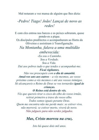 Mal notaram a voz mansa de alguém que lhes dizia:

-Pedro! Tiago! João! Lançai de novo as
redes!
E com eles entrou nos barcos e os peixes sobraram, quase
pondo-os a pique.
Os discípulos predilectos o acompanharam ao Horto da
Oliveiras e assistiram à Transfiguração.

Na Montanha, falava a uma multidão
embevecida:
-Eu sou o Caminho.
Sou a Verdade.
Sou a Vida.
Dai aos pobres tudo o que tendes e acompanhai-me.
Ficai vigilantes.
Não vos preocupeis com o dia de amanhã.
Amai-vos uns aos outros – a vós mesmos, ao vosso
próximo como a vós mesmos e até aos vossos inimigos.
Só alcançareis o Reino de Deus se vos tornardes igual às
crianças.
O Reino está dentro de vós.
Vós que quereis tirar o cisco do olho do vosso irmão,
retirai primeiro a trave do vosso olho.
Todos somos iguais perante Deus.
Quem me encontra não me perde mais: se estiver vivo,
não morrerá; se estiver morto, viverá de novo.
Não julgueis para não serdes julgados.

Mas, Cristo morreu na cruz.
Isto há quase dois mil anos.

 