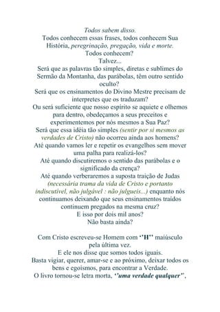 Todos sabem disso.
Todos conhecem essas frases, todos conhecem Sua
História, peregrinação, pregação, vida e morte.
Todos conhecem?
Talvez...
Será que as palavras tão simples, diretas e sublimes do
Sermão da Montanha, das parábolas, têm outro sentido
oculto?
Será que os ensinamentos do Divino Mestre precisam de
interpretes que os traduzam?
Ou será suficiente que nosso espírito se aquiete e olhemos
para dentro, obedeçamos a seus preceitos e
experimentemos por nós mesmos a Sua Paz?
Será que essa idéia tão simples (sentir por si mesmos as
verdades de Cristo) não ocorreu ainda aos homens?
Até quando vamos ler e repetir os evangelhos sem mover
uma palha para realizá-los?
Até quando discutiremos o sentido das parábolas e o
significado da crença?
Até quando verberaremos a suposta traição de Judas
(necessária trama da vida de Cristo e portanto
indiscutível, não julgável : não julgueis...) enquanto nós
continuamos deixando que seus ensinamentos traídos
continuem pregados na mesma cruz?
E isso por dois mil anos?
Não basta ainda?
Com Cristo escreveu-se Homem com ‘’H’’ maiúsculo
pela última vez.
E ele nos disse que somos todos iguais.
Basta vigiar, querer, amar-se e ao próximo, deixar todos os
bens e egoísmos, para encontrar a Verdade.
O livro tornou-se letra morta, ‘’uma verdade qualquer’’,

 