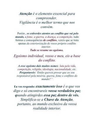 Atenção é o elemento essencial para
compreender.
Vigilância é o melhor termo que nos
convém.
Porém , se estiverdes atentos ao conflito que vai pelo
mundo, a fome, a guerra, a doença, a competição, tudo
formas e consequências de conflitos, vereis que se trata
apenas da exteriorização de vosso próprio conflito
interior.
Tudo se resume no egoísmo.

Egoísmo individual, vosso e meu, eis a base
do conflito.
A esse egoísmo dais muitos nomes: luta pela vida,
competição, religião, ideologia, nacionalidade, etc.
Perguntareis: ‘Então quereis provar que eu sou
responsável pela miséria, guerra, fome e conflitos do
mundo?’’
Eu vos respondo: exactamente

isso é o que vos
digo e só encontrareis vossa verdadeira paz
quando atingirdes essa paz dentro de vós.
Simplifica-se a Chave da Atenção,
portanto, ao mundo exclusivo da vossa
realidade interior.

 