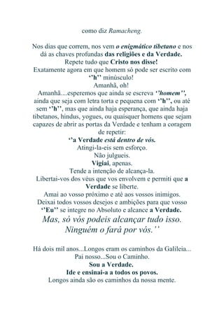 como diz Ramacheng.
Nos dias que correm, nos vem o enigmático tibetano e nos
dá as chaves profundas das religiões e da Verdade.
Repete tudo que Cristo nos disse!
Exatamente agora em que homem só pode ser escrito com
‘’h’’ minúsculo!
Amanhã, oh!
Amanhã....esperemos que ainda se escreva ‘’homem’’,
ainda que seja com letra torta e pequena com ‘’h’’, ou até
sem ‘’h’’, mas que ainda haja esperança, que ainda haja
tibetanos, hindus, yogues, ou quaisquer homens que sejam
capazes de abrir as portas da Verdade e tenham a coragem
de repetir:
‘’a Verdade está dentro de vós.
Atingi-la-eis sem esforço.
Não julgueis.
Vigiai, apenas.
Tende a intenção de alcança-la.
Libertai-vos dos véus que vos envolvem e permiti que a
Verdade se liberte.
Amai ao vosso próximo e até aos vossos inimigos.
Deixai todos vossos desejos e ambições para que vosso
‘’Eu’’ se integre no Absoluto e alcance a Verdade.

Mas, só vós podeis alcançar tudo isso.
Ninguém o fará por vós.’’
Há dois mil anos...Longos eram os caminhos da Galileia...
Pai nosso...Sou o Caminho.
Sou a Verdade.
Ide e ensinai-a a todos os povos.
Longos ainda são os caminhos da nossa mente.

 
