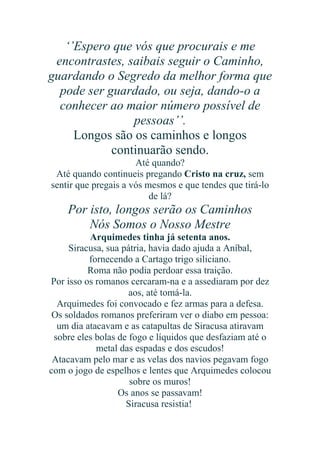 ‘’Espero que vós que procurais e me
encontrastes, saibais seguir o Caminho,
guardando o Segredo da melhor forma que
pode ser guardado, ou seja, dando-o a
conhecer ao maior número possível de
pessoas’’.
Longos são os caminhos e longos
continuarão sendo.
Até quando?
Até quando continueis pregando Cristo na cruz, sem
sentir que pregais a vós mesmos e que tendes que tirá-lo
de lá?

Por isto, longos serão os Caminhos
Nós Somos o Nosso Mestre
Arquimedes tinha já setenta anos.
Siracusa, sua pátria, havia dado ajuda a Aníbal,
fornecendo a Cartago trigo siliciano.
Roma não podia perdoar essa traição.
Por isso os romanos cercaram-na e a assediaram por dez
aos, até tomá-la.
Arquimedes foi convocado e fez armas para a defesa.
Os soldados romanos preferiram ver o diabo em pessoa:
um dia atacavam e as catapultas de Siracusa atiravam
sobre eles bolas de fogo e líquidos que desfaziam até o
metal das espadas e dos escudos!
Atacavam pelo mar e as velas dos navios pegavam fogo
com o jogo de espelhos e lentes que Arquimedes colocou
sobre os muros!
Os anos se passavam!
Siracusa resistia!

 
