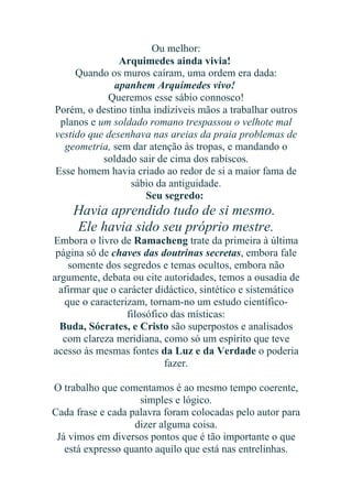 Ou melhor:
Arquimedes ainda vivia!
Quando os muros caíram, uma ordem era dada:
apanhem Arquimedes vivo!
Queremos esse sábio connosco!
Porém, o destino tinha indizíveis mãos a trabalhar outros
planos e um soldado romano trespassou o velhote mal
vestido que desenhava nas areias da praia problemas de
geometria, sem dar atenção às tropas, e mandando o
soldado sair de cima dos rabiscos.
Esse homem havia criado ao redor de si a maior fama de
sábio da antiguidade.
Seu segredo:

Havia aprendido tudo de si mesmo.
Ele havia sido seu próprio mestre.
Embora o livro de Ramacheng trate da primeira à última
página só de chaves das doutrinas secretas, embora fale
somente dos segredos e temas ocultos, embora não
argumente, debata ou cite autoridades, temos a ousadia de
afirmar que o carácter didáctico, sintético e sistemático
que o caracterizam, tornam-no um estudo científicofilosófico das místicas:
Buda, Sócrates, e Cristo são superpostos e analisados
com clareza meridiana, como só um espírito que teve
acesso às mesmas fontes da Luz e da Verdade o poderia
fazer.
O trabalho que comentamos é ao mesmo tempo coerente,
simples e lógico.
Cada frase e cada palavra foram colocadas pelo autor para
dizer alguma coisa.
Já vimos em diversos pontos que é tão importante o que
está expresso quanto aquilo que está nas entrelinhas.

 