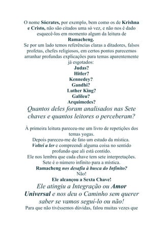 O nome Sócrates, por exemplo, bem como os de Krishna
e Cristo, não são citados uma só vez, e não nos é dado
esquecê-los em momento algum da leitura de
Ramacheng.
Se por um lado temos referências claras a ditadores, falsos
profetas, chefes religiosos, em certos pontos parecemos
arranhar profundas explicações para temas aparentemente
já esgotados:
Judas?
Hitler?
Kennedey?
Gandhi?
Luther King?
Galileu?
Arquimedes?

Quantos deles foram analisados nas Sete
chaves e quantos leitores o perceberam?
À primeira leitura pareceu-me um livro de repetições dos
temas yogas.
Depois pareceu-me de fato um estudo da mística.
Voltei a ler e compreendi alguma coisa no sentido
profundo que ali está contido.
Ele nos lembra que cada chave tem sete interpretações.
Sete é o número infinito para a mística.
Ramacheng nos desafia à busca do Infinito?
Não!
Ele alcançou a Sexta Chave!

Ele atingiu a Integração ou Amor
Universal e nos deu o Caminho sem querer
saber se vamos seguí-lo ou não!
Para que não tivéssemos dúvidas, falou muitas vezes que

 